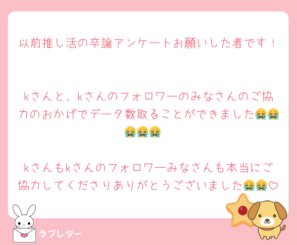 以前推し活の卒論アンケートお願いした者です！

kさんと、kさんのフォロワーのみなさんのご協力のおかげでデータ数取ることができました😭😭😭😭😭

kさんもkさんのフォロワーみなさんも本当にご協力してくださりありがとうございました😭😭