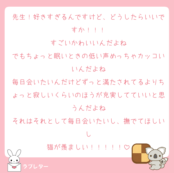 先生！好きすぎるんですけど、どうしたらいいですか！！！
すごいかわいいんだよね
でもちょっと眠いときの低い声めっちゃカッコいいんだよね
毎日会いたいんだけどずっと満たされてるよりちょっと寂しいくらいのほうが充実してていいと思うんだよね
それはそれとして毎日会いたいし、撫でてほしいし
猫が羨ましい！！！！！