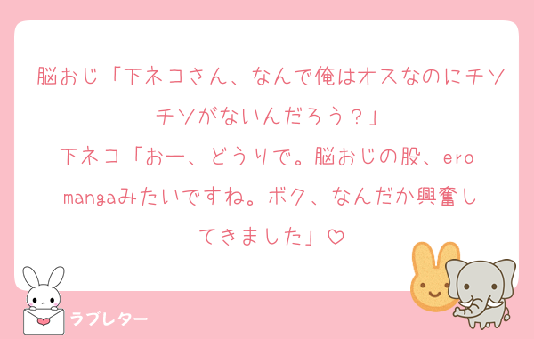 脳おじ「下ネコさん、なんで俺はオスなのにチソチソがないんだろう？」
下ネコ「おー、どうりで。脳おじの股、ero mangaみたいですね。ボク、なんだか興奮してきました」