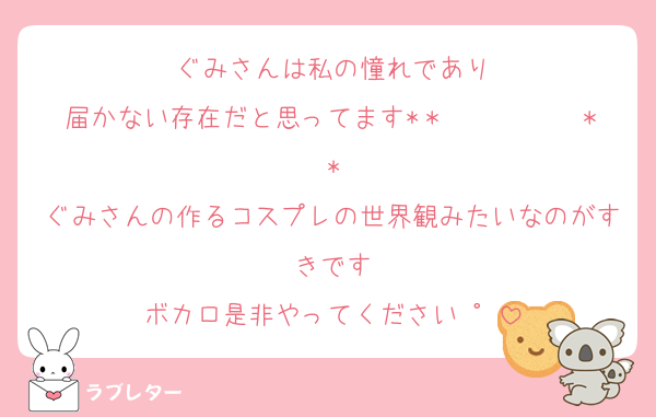 ぐみさんは私の憧れであり
届かない存在だと思ってます*＊✿❀  ❀✿＊*
ぐみさんの作るコスプレの世界観みたいなのがすきです
ボカロ是非やってください∙゜