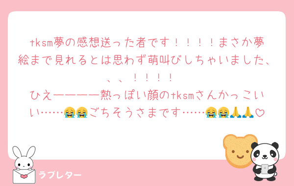 tksm夢の感想送った者です！！！！まさか夢絵まで見れるとは思わず萌叫びしちゃいました、、、！！！！
ひえーーーー熱っぽい顔のtksmさんかっこいい……😭😭ごちそうさまです……😭😭🙏🙏