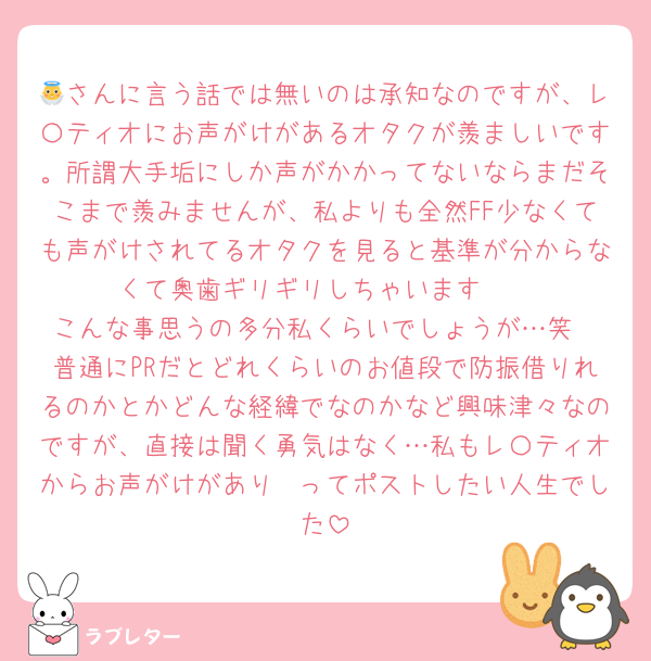 👼さんに言う話では無いのは承知なのですが、レ〇ティオにお声がけがあるオタクが羨ましいです。所謂大手垢にしか声がかかってないならまだそこまで羨みませんが、私よりも全然FF少なくても声がけされてるオタクを見ると基準が分からなくて奥歯ギリギリしちゃいます🥹
こんな事思うの多分私くらいでしょうが…笑
普通にPRだとどれくらいのお値段で防振借りれるのかとかどんな経緯でなのかなど興味津々なのですが、直接は聞く勇気はなく…私もレ〇ティオからお声がけがあり〜ってポストしたい人生でした