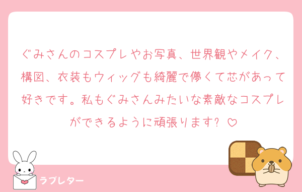 ぐみさんのコスプレやお写真、世界観やメイク、構図、衣装もウィッグも綺麗で儚くて芯があって好きです。私もぐみさんみたいな素敵なコスプレができるように頑張ります✨