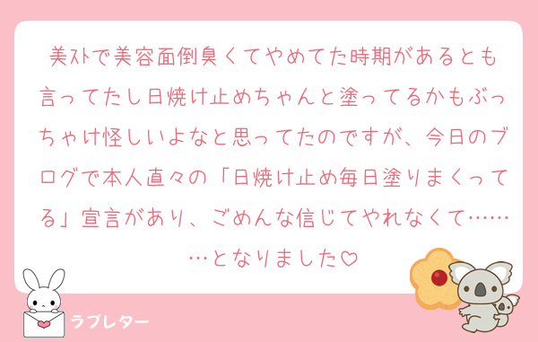 美ｽﾄで美容面倒臭くてやめてた時期があるとも言ってたし日焼け止めちゃんと塗ってるかもぶっちゃけ怪しいよなと思ってたのですが、今日のブログで本人直々の「日焼け止め毎日塗りまくってる」宣言があり、ごめんな信じてやれなくて………となりました