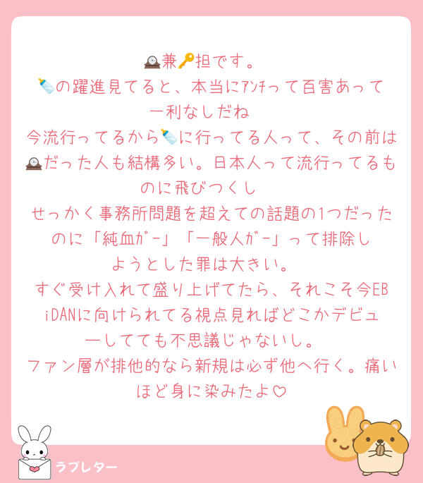 🕰兼🔑担です。
🍼の躍進見てると、本当にｱﾝﾁって百害あって一利なしだね♡
今流行ってるから🍼に行ってる人って、その前は🕰だった人も結構多い。日本人って流行ってるものに飛びつくし♡
せっかく事務所問題を超えての話題の1つだったのに「純血ｶﾞｰ」「一般人ｶﾞｰ」って排除しようとした罪は大きい。
すぐ受け入れて盛り上げてたら、それこそ今EBiDANに向けられてる視点見ればどこかデビューしてても不思議じゃないし。
ファン層が排他的なら新規は必ず他へ行く。痛いほど身に染みたよ