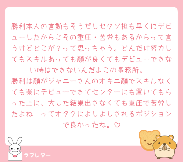 勝利本人の言動もそうだしセクゾ担も早くにデビューしたからこその重圧・苦労もあるからって言うけどどこが？って思っちゃう。どんだけ努力してもスキルあっても顔が良くてもデビューできない時はできないんだよこの事務所。
勝利は顔がジャニーさんのオキニ顔でスキルなくても楽にデビューできてセンターにも置いてもらった上に、大した結果出さなくても重圧で苦労したよね🥺ってオタクによしよしされるポジションで良かったね。