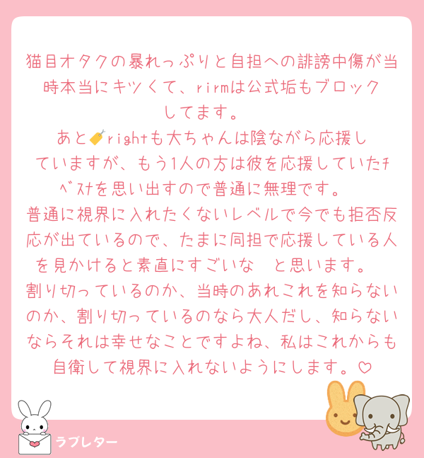猫目オタクの暴れっぷりと自担への誹謗中傷が当時本当にキツくて、rirmは公式垢もブロックしてます。
あと🏷️rightも大ちゃんは陰ながら応援していますが、もう1人の方は彼を応援していたﾁﾍﾞｽﾅを思い出すので普通に無理です。
普通に視界に入れたくないレベルで今でも拒否反応が出ているので、たまに同担で応援している人を見かけると素直にすごいな〜と思います。
割り切っているのか、当時のあれこれを知らないのか、割り切っているのなら大人だし、知らないならそれは幸せなことですよね、私はこれからも自衛して視界に入れないようにします。