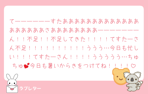 てーーーーーーすたあああああああああああああああああああさああああああああーーーーーーーん！！不足！！不足してきた！！！！てすたーさん不足！！！！！！！！！！ううう…今日も忙しい！！！てすたーさん！！！！ううううう…ちゅちゅ💕今日も暑いからきをつけてね！！！！