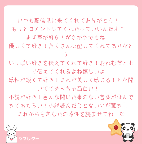 いつも配信見に来てくれてありがとう！
もっとコメントしてくれたっていいんだよ？
まず声が好き！がさがさでもね！
優しくて好き！たくさん心配してくれてありがとう！
いっぱい好きを伝えてくれて好き！おねむだとより伝えてくれるよね嬉しいよ
感性が鋭くて好き！これが美しく感じる！とか聞いててめっちゃ面白い！
小説が好き！色んな聞いた事のない言葉が飛んできておもろい！小説読んだことないのが驚き！
これからもあなたの感性を読ませてね🫶