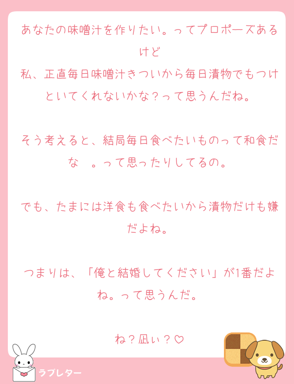 あなたの味噌汁を作りたい。ってプロポーズあるけど
私、正直毎日味噌汁きついから毎日漬物でもつけといてくれないかな？って思うんだね。

そう考えると、結局毎日食べたいものって和食だな〜。って思ったりしてるの。

でも、たまには洋食も食べたいから漬物だけも嫌だよね。

つまりは、「俺と結婚してください」が1番だよね。って思うんだ。

ね？凪ぃ？