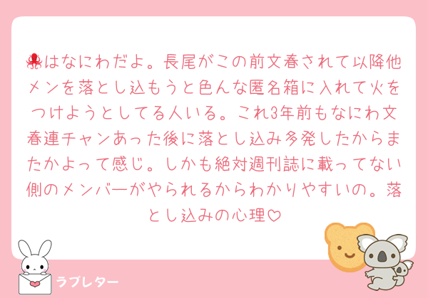 🐙はなにわだよ。長尾がこの前文春されて以降他メンを落とし込もうと色んな匿名箱に入れて火をつけようとしてる人いる。これ3年前もなにわ文春連チャンあった後に落とし込み多発したからまたかよって感じ。しかも絶対週刊誌に載ってない側のメンバーがやられるからわかりやすいの。落とし込みの心理