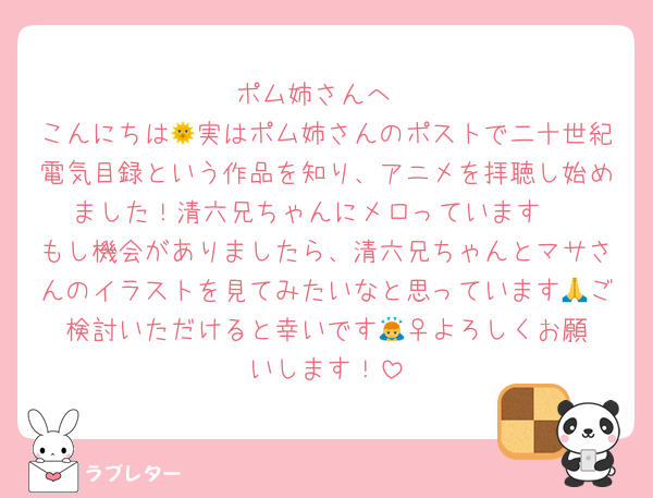 ポム姉さんへ
こんにちは🌞実はポム姉さんのポストで二十世紀電気目録という作品を知り、アニメを拝聴し始めました！清六兄ちゃんにメロっています☺️
もし機会がありましたら、清六兄ちゃんとマサさんのイラストを見てみたいなと思っています🙏ご検討いただけると幸いです🙇‍♀️よろしくお願いします！