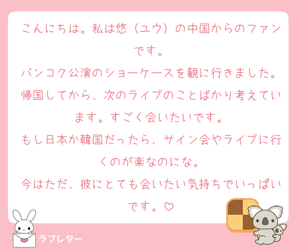 こんにちは。私は悠（ユウ）の中国からのファンです。
バンコク公演のショーケースを観に行きました。帰国してから、次のライブのことばかり考えています。すごく会いたいです。
もし日本か韓国だったら、サイン会やライブに行くのが楽なのにな。
今はただ、彼にとても会いたい気持ちでいっぱいです。