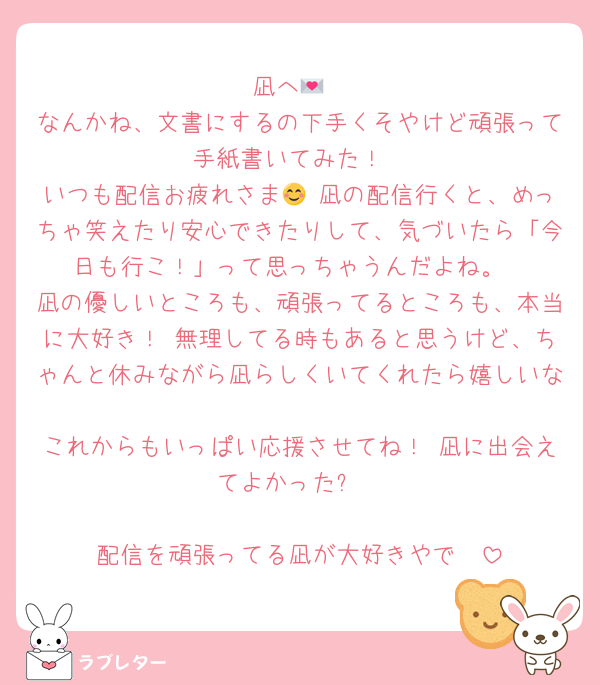 凪へ💌
なんかね、文書にするの下手くそやけど頑張って手紙書いてみた！
いつも配信お疲れさま😊 凪の配信行くと、めっちゃ笑えたり安心できたりして、気づいたら「今日も行こ！」って思っちゃうんだよね。
凪の優しいところも、頑張ってるところも、本当に大好き！ 無理してる時もあると思うけど、ちゃんと休みながら凪らしくいてくれたら嬉しいな☺️
これからもいっぱい応援させてね！ 凪に出会えてよかった✨

配信を頑張ってる凪が大好きやで🫶