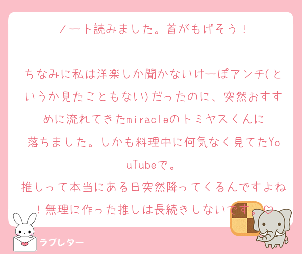 ノート読みました。首がもげそう！

ちなみに私は洋楽しか聞かないけーぽアンチ(というか見たこともない)だったのに、突然おすすめに流れてきたmiracleのトミヤスくんに落ちました。しかも料理中に何気なく見てたYouTubeで。
推しって本当にある日突然降ってくるんですよね！無理に作った推しは長続きしないです。