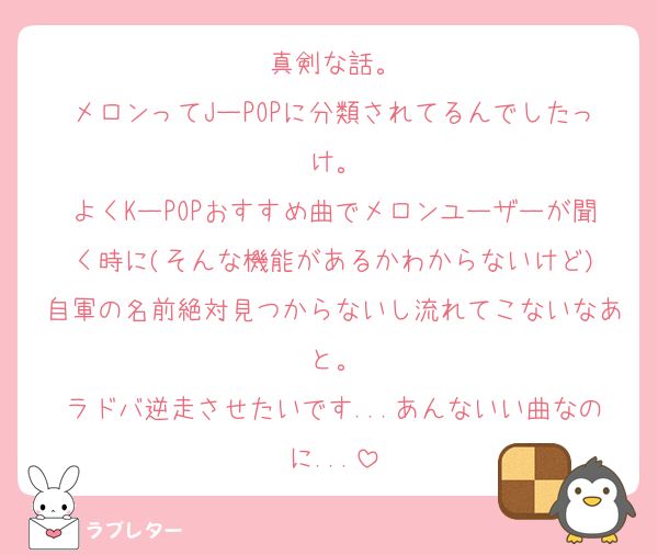 真剣な話。
メロンってJーPOPに分類されてるんでしたっけ。
よくKーPOPおすすめ曲でメロンユーザーが聞く時に(そんな機能があるかわからないけど)
自軍の名前絶対見つからないし流れてこないなあと。
ラドバ逆走させたいです...あんないい曲なのに...