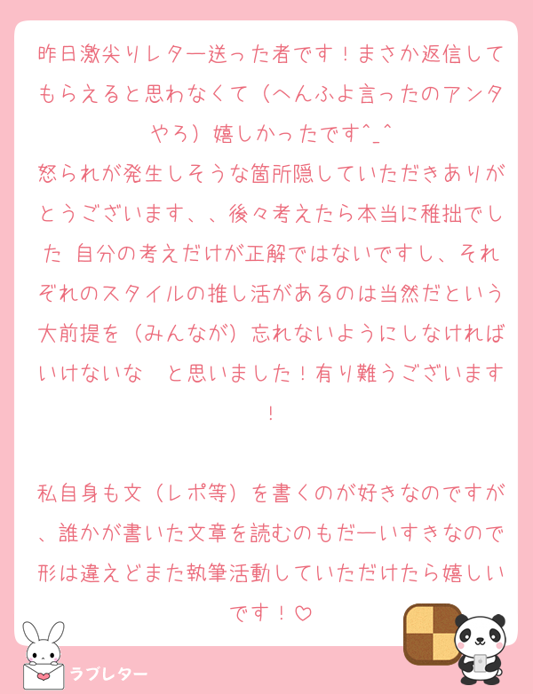昨日激尖りレター送った者です！まさか返信してもらえると思わなくて（へんふよ言ったのアンタやろ）嬉しかったです^_^
怒られが発生しそうな箇所隠していただきありがとうございます、、後々考えたら本当に稚拙でした 自分の考えだけが正解ではないですし、それぞれのスタイルの推し活があるのは当然だという大前提を（みんなが）忘れないようにしなければいけないな〜と思いました！有り難うございます！

私自身も文（レポ等）を書くのが好きなのですが、誰かが書いた文章を読むのもだーいすきなので形は違えどまた執筆活動していただけたら嬉しいです！