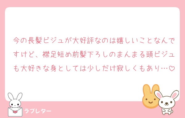 今の長髪ビジュが大好評なのは嬉しいことなんですけど、襟足短め前髪下ろしのまんまる頭ビジュも大好きな身としては少しだけ寂しくもあり…