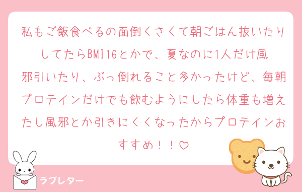 私もご飯食べるの面倒くさくて朝ごはん抜いたりしてたらBMI16とかで、夏なのに1人だけ風邪引いたり、ぶっ倒れること多かったけど、毎朝プロテインだけでも飲むようにしたら体重も増えたし風邪とか引きにくくなったからプロテインおすすめ！！