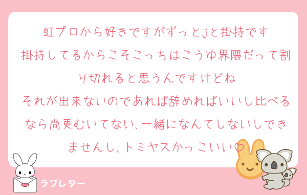 虹プロから好きですがずっとjと掛持です
掛持してるからこそこっちはこうゆ界隈だって割り切れると思うんですけどね
それが出来ないのであれば辞めればいいし比べるなら尚更むいてない､一緒になんてしないしできませんし､トミヤスかっこいい