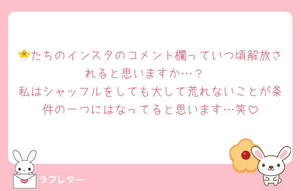 🐣たちのインスタのコメント欄っていつ頃解放されると思いますか…？
私はシャッフルをしても大して荒れないことが条件の一つにはなってると思います…笑