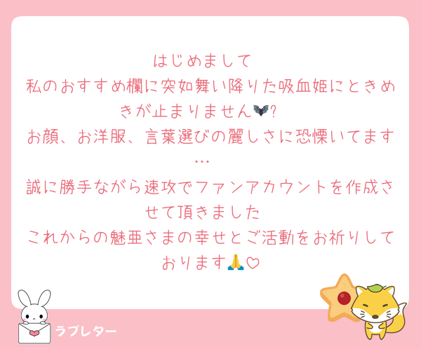 はじめまして
私のおすすめ欄に突如舞い降りた吸血姫にときめきが止まりません🦇✨️
お顔、お洋服、言葉選びの麗しさに恐慄いてます…
誠に勝手ながら速攻でファンアカウントを作成させて頂きました
これからの魅亜さまの幸せとご活動をお祈りしております🙏