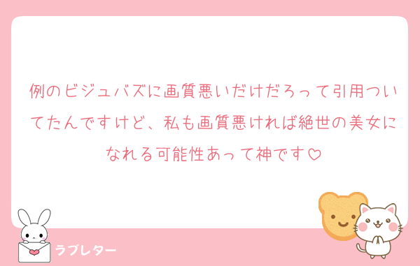 例のビジュバズに画質悪いだけだろって引用ついてたんですけど、私も画質悪ければ絶世の美女になれる可能性あって神です