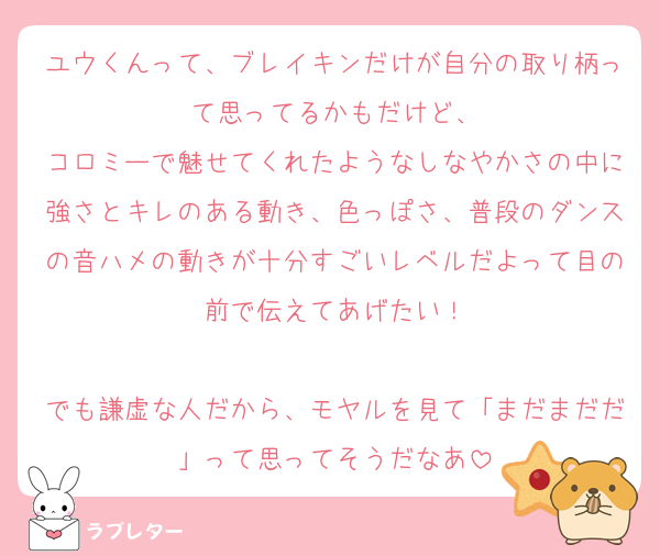 ユウくんって、ブレイキンだけが自分の取り柄って思ってるかもだけど、
コロミーで魅せてくれたようなしなやかさの中に強さとキレのある動き、色っぽさ、普段のダンスの音ハメの動きが十分すごいレベルだよって目の前で伝えてあげたい！

でも謙虚な人だから、モヤルを見て「まだまだだ」って思ってそうだなあ