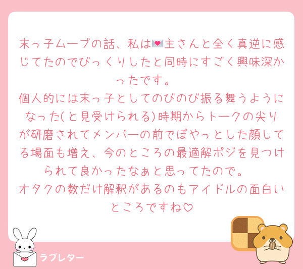 末っ子ムーブの話、私は💌主さんと全く真逆に感じてたのでびっくりしたと同時にすごく興味深かったです。
個人的には末っ子としてのびのび振る舞うようになった(と見受けられる)時期からトークの尖りが研磨されてメンバーの前でぽやっとした顔してる場面も増え、今のところの最適解ポジを見つけられて良かったなぁと思ってたので。
オタクの数だけ解釈があるのもアイドルの面白いところですね