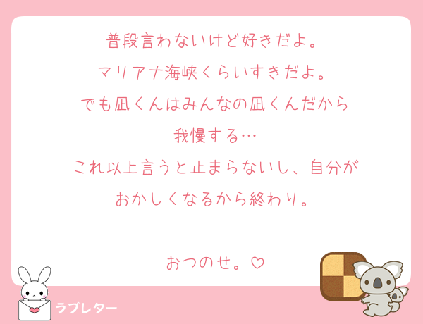 普段言わないけど好きだよ。
マリアナ海峡くらいすきだよ。
でも凪くんはみんなの凪くんだから
我慢する…
これ以上言うと止まらないし、自分が
おかしくなるから終わり。

おつのせ。