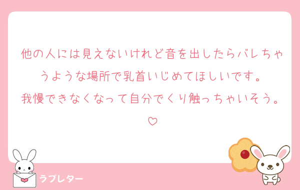 他の人には見えないけれど音を出したらバレちゃうような場所で乳首いじめてほしいです。
我慢できなくなって自分でくり触っちゃいそう。
