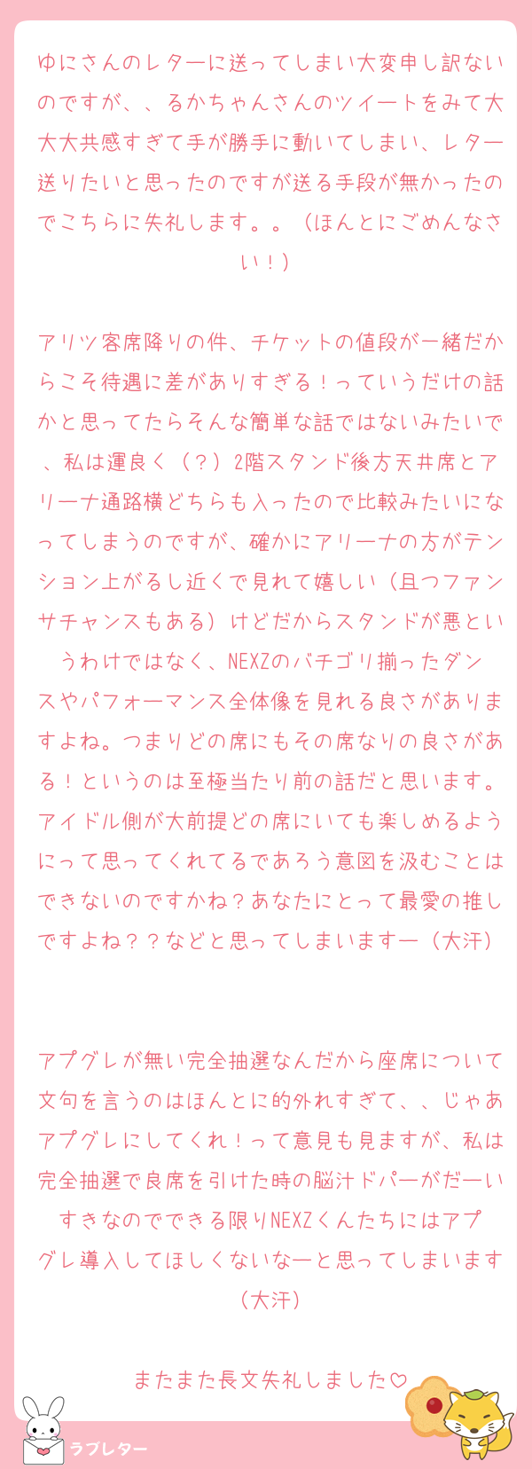 ゆにさんのレターに送ってしまい大変申し訳ないのですが、、るかちゃんさんのツイートをみて大大大共感すぎて手が勝手に動いてしまい、レター送りたいと思ったのですが送る手段が無かったのでこちらに失礼します。。（ほんとにごめんなさい！）

アリツ客席降りの件、チケットの値段が一緒だからこそ待遇に差がありすぎる！っていうだけの話かと思ってたらそんな簡単な話ではないみたいで、私は運良く（？）2階スタンド後方天井席とアリーナ通路横どちらも入ったので比較みたいになってしまうのですが、確かにアリーナの方がテンション上がるし近くで見れて嬉しい（且つファンサチャンスもある）けどだからスタンドが悪というわけではなく、NEXZのバチゴリ揃ったダンスやパフォーマンス全体像を見れる良さがありますよね。つまりどの席にもその席なりの良さがある！というのは至極当たり前の話だと思います。アイドル側が大前提どの席にいても楽しめるようにって思ってくれてるであろう意図を汲むことはできないのですかね？あなたにとって最愛の推しですよね？？などと思ってしまいますー（大汗）

アプグレが無い完全抽選なんだから座席について文句を言うのはほんとに的外れすぎて、、じゃあアプグレにしてくれ！って意見も見ますが、私は完全抽選で良席を引けた時の脳汁ドパーがだーいすきなのでできる限りNEXZくんたちにはアプグレ導入してほしくないなーと思ってしまいます（大汗）

またまた長文失礼しました