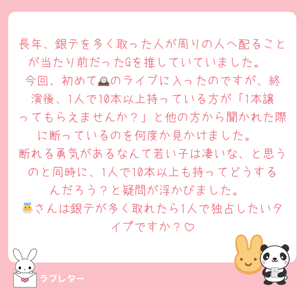 長年、銀テを多く取った人が周りの人へ配ることが当たり前だったGを推していていました。
今回、初めて🕰️のライブに入ったのですが、終演後、1人で10本以上持っている方が「1本譲ってもらえませんか？」と他の方から聞かれた際に断っているのを何度か見かけました。
断れる勇気があるなんて若い子は凄いな、と思うのと同時に、1人で10本以上も持ってどうするんだろう？と疑問が浮かびました。
👼さんは銀テが多く取れたら1人で独占したいタイプですか？