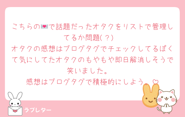 こちらの💌で話題だったオタクをリストで管理してるか問題(？)
オタクの感想はブログタグでチェックしてるぽくて気にしてたオタクのもやもや即日解消しそうで笑いました。
感想はブログタグで積極的にしよう。