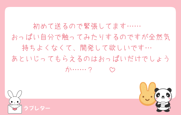 初めて送るので緊張してます……
おっぱい自分で触ってみたりするのですが全然気持ちよくなくて、開発して欲しいです…
あといじってもらえるのはおっぱいだけでしょうか……？🥹🥹