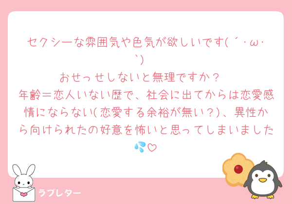 セクシーな雰囲気や色気が欲しいです(´･ω･`)
おせっせしないと無理ですか？
年齢＝恋人いない歴で、社会に出てからは恋愛感情にならない(恋愛する余裕が無い？)、異性から向けられたの好意を怖いと思ってしまいました💦