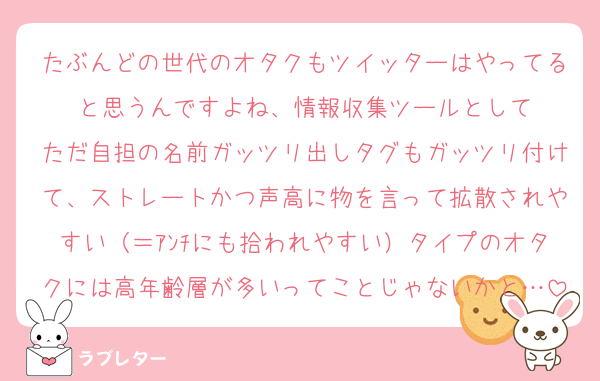 たぶんどの世代のオタクもツイッターはやってると思うんですよね、情報収集ツールとして
ただ自担の名前ガッツリ出しタグもガッツリ付けて、ストレートかつ声高に物を言って拡散されやすい（＝ｱﾝﾁにも拾われやすい）タイプのオタクには高年齢層が多いってことじゃないかと…