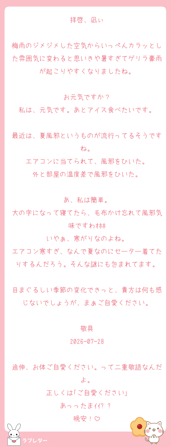 拝啓、凪ぃ

梅雨のジメジメした空気からいっぺんカラッとした雰囲気に変わると思いきや暑すぎてゲリラ豪雨が起こりやすくなりましたね。

お元気ですか？
私は、元気です。あとアイス食べたいです。

最近は、夏風邪というものが流行ってるそうですね。
エアコンに当てられて、風邪をひいた。
外と部屋の温度差で風邪をひいた。

あ、私は簡単。
大の字になって寝てたら、毛布かけ忘れて風邪気味ですわｵﾎﾎ
いやぁ、寒がりなのよね。
エアコン寒すぎ、なんで夏なのにセーター着てたりするんだろう。そんな謎にも包まれてます。

目まぐるしい季節の変化できっと、貴方は何も感じないでしょうが、まぁご自愛ください。

敬具
2026-07-28

追伸、お体ご自愛ください。って二重敬語なんだよ。
正しくは｢ご自愛ください｣
あっったまｲｲ⤴︎⤴︎
晩安！