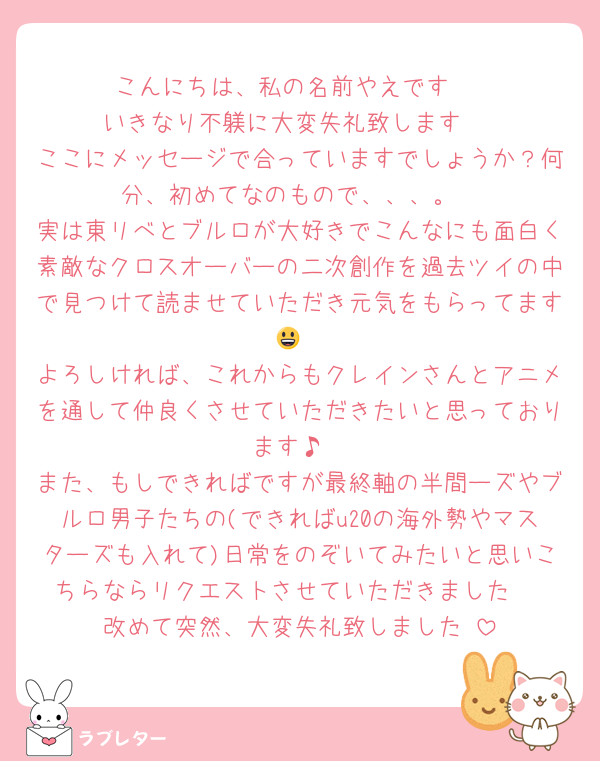 こんにちは、私の名前やえです‼️
いきなり不躾に大変失礼致します‼️
ここにメッセージで合っていますでしょうか？何分、初めてなのもので、、、。
実は東リべとブルロが大好きでこんなにも面白く素敵なクロスオーバーの二次創作を過去ツイの中で見つけて読ませていただき元気をもらってます😃
よろしければ、これからもクレインさんとアニメを通して仲良くさせていただきたいと思っております♪
また、もしできればですが最終軸の半間ーズやブルロ男子たちの(できればu20の海外勢やマスターズも入れて)日常をのぞいてみたいと思いこちらならリクエストさせていただきました‼️
改めて突然、大変失礼致しました‼️