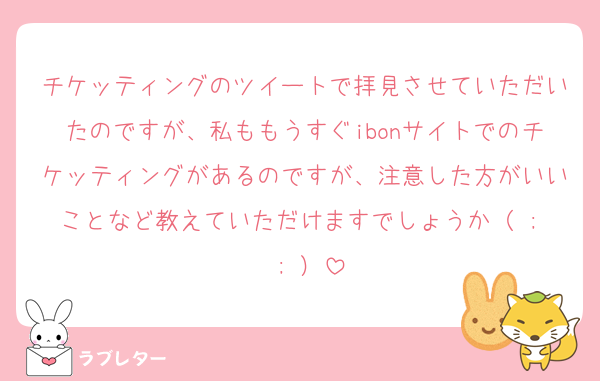 チケッティングのツイートで拝見させていただいたのですが、私ももうすぐibonサイトでのチケッティングがあるのですが、注意した方がいいことなど教えていただけますでしょうか（ ;  ; ）