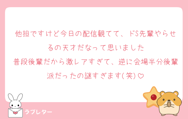 他担ですけど今日の配信観てて、ドS先輩やらせるの天才だなって思いました
普段後輩だから激レアすぎて、逆に会場半分後輩派だったの謎すぎます(笑)