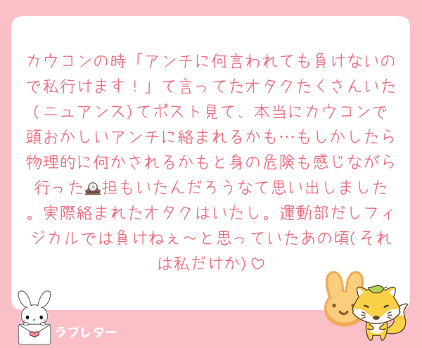 カウコンの時「アンチに何言われても負けないので私行けます！」て言ってたオタクたくさんいた(ニュアンス)てポスト見て、本当にカウコンで頭おかしいアンチに絡まれるかも…もしかしたら物理的に何かされるかもと身の危険も感じながら行った🕰️担もいたんだろうなて思い出しました。実際絡まれたオタクはいたし。運動部だしフィジカルでは負けねぇ～と思っていたあの頃(それは私だけか)