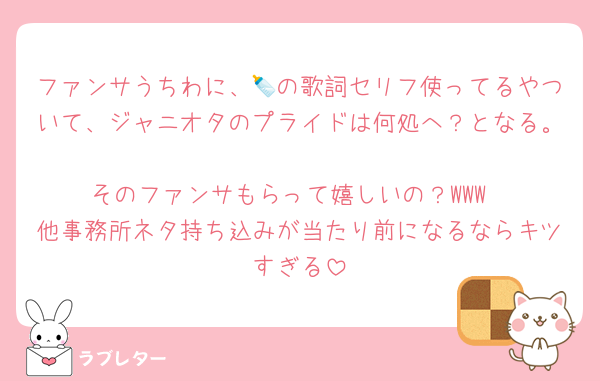 ファンサうちわに、🍼の歌詞セリフ使ってるやついて、ジャニオタのプライドは何処へ？となる。
そのファンサもらって嬉しいの？WWW
他事務所ネタ持ち込みが当たり前になるならキツすぎる