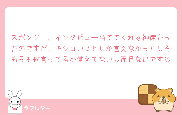 スポンジ🧽、インタビュー当ててくれる神席だったのですが、キショいことしか言えなかったしそもそも何言ってるか覚えてないし面目ないです