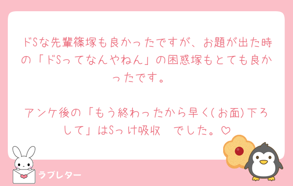 ドSな先輩篠塚も良かったですが、お題が出た時の「ドSってなんやねん」の困惑塚もとても良かったです。

アンケ後の「もう終わったから早く(お面)下ろして」はSっけ吸収🧽でした。