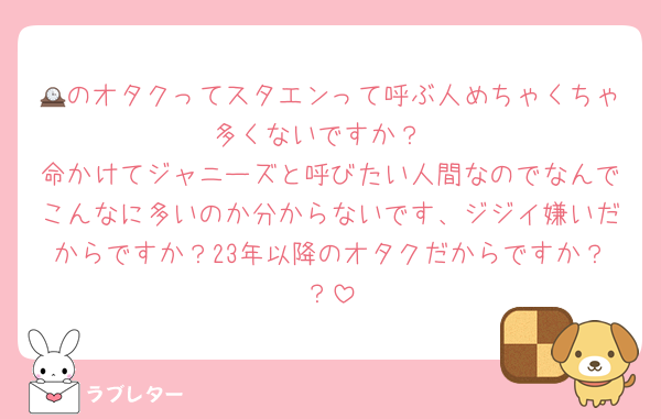 🕰のオタクってスタエンって呼ぶ人めちゃくちゃ多くないですか？
命かけてジャニーズと呼びたい人間なのでなんでこんなに多いのか分からないです、ジジイ嫌いだからですか？23年以降のオタクだからですか？？