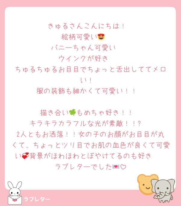 ‪きゅるさんこんにちは！
絵柄可愛い😍🩷‬
‪バニーちゃん可愛い❣️‬
‪ウインクが好き🥰‬
‪ちゅるちゅるお目目でちょっと舌出しててメロい！‬
‪服の装飾も細かくて可愛い！！‬

‪描き合い🍀もめちゃ好き！！‬
‪キラキラカラフルな光が素敵！！✨‬
‪2人ともお洒落！！女の子のお顔がお目目が丸くて、ちょっとツリ目でお肌の血色が良くて可愛い💞背景がほわほわとぼやけてるのも好き🥰‬
ラブレターでした💌