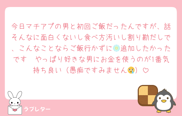 今日マチアプの男と初回ご飯だったんですが、話そんなに面白くないし食べ方汚いし割り勘だしで、こんなことならご飯行かずに🎆追加したかったです　やっぱり好きな男にお金を使うのが1番気持ち良い（愚痴ですみません😢）