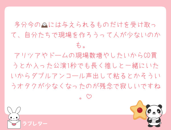 多分今の🕰️には与えられるものだけを受け取って、自分たちで現場を作ろうって人が少ないのかも。
アリツアやドームの現場数増やしたいからCD買うとか入った公演1秒でも長く推しと一緒にいたいからダブルアンコール声出して粘るとかそういうオタクが少なくなったのが残念で寂しいですね。