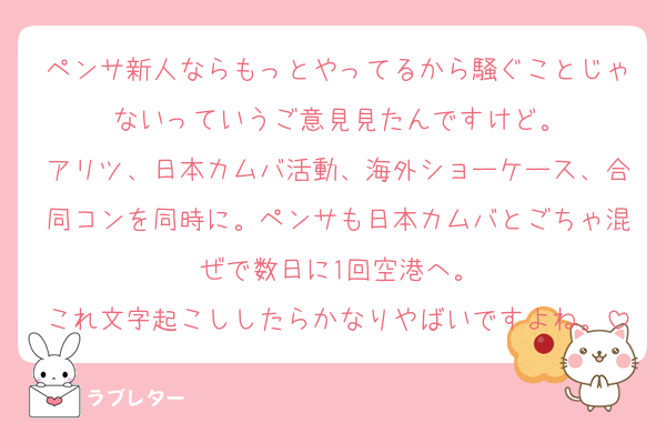 ペンサ新人ならもっとやってるから騒ぐことじゃないっていうご意見見たんですけど。
アリツ、日本カムバ活動、海外ショーケース、合同コンを同時に。ペンサも日本カムバとごちゃ混ぜで数日に1回空港へ。
これ文字起こししたらかなりやばいですよね。